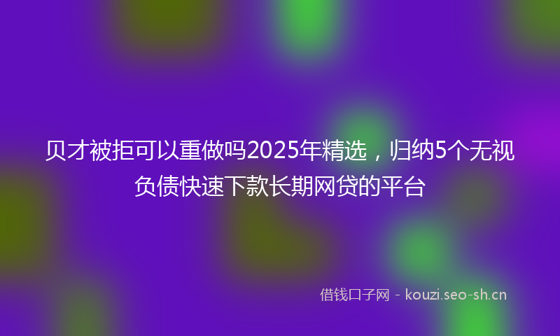 贝才被拒可以重做吗2025年精选，归纳5个无视负债快速下款长期网贷的平台