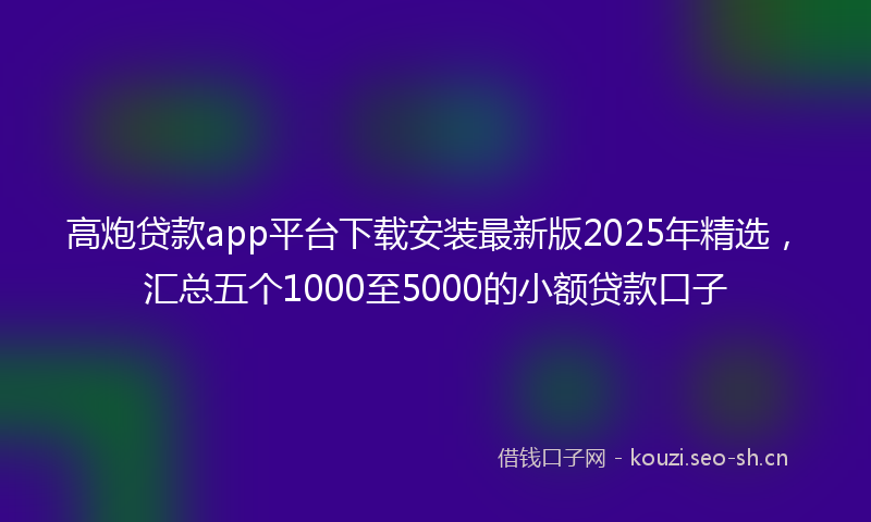 高炮贷款app平台下载安装最新版2025年精选，汇总五个1000至5000的小额贷款口子