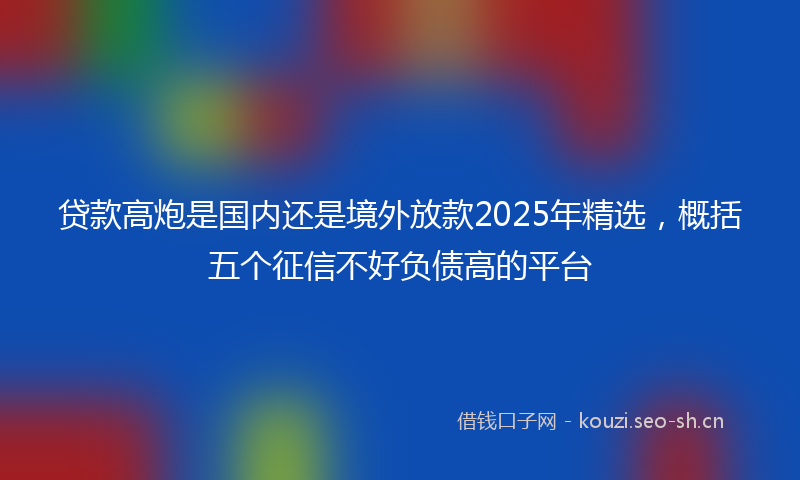 贷款高炮是国内还是境外放款2025年精选，概括五个征信不好负债高的平台
