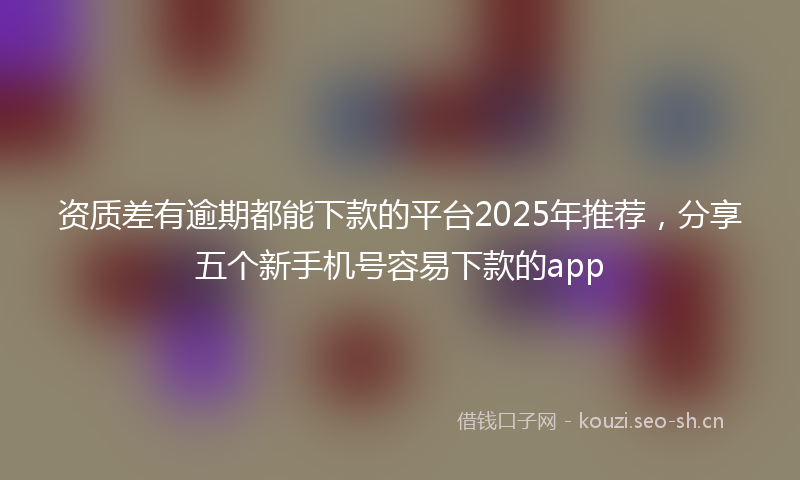 资质差有逾期都能下款的平台2025年推荐，分享五个新手机号容易下款的app