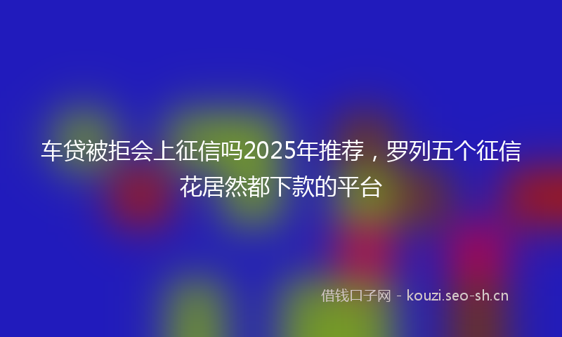 车贷被拒会上征信吗2025年推荐，罗列五个征信花居然都下款的平台