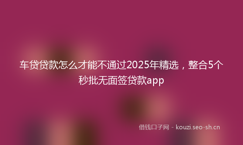 车贷贷款怎么才能不通过2025年精选，整合5个秒批无面签贷款app