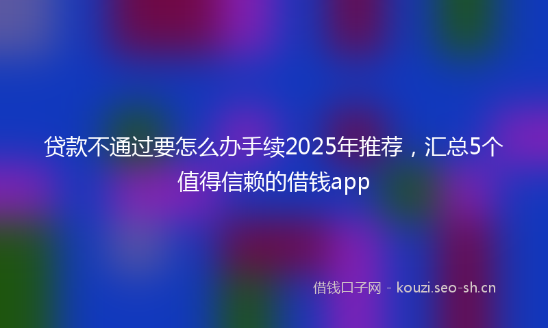 贷款不通过要怎么办手续2025年推荐，汇总5个值得信赖的借钱app