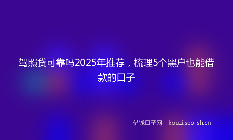 驾照贷可靠吗2025年推荐，梳理5个黑户也能借款的口子