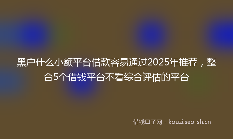 黑户什么小额平台借款容易通过2025年推荐，整合5个借钱平台不看综合评估的平台