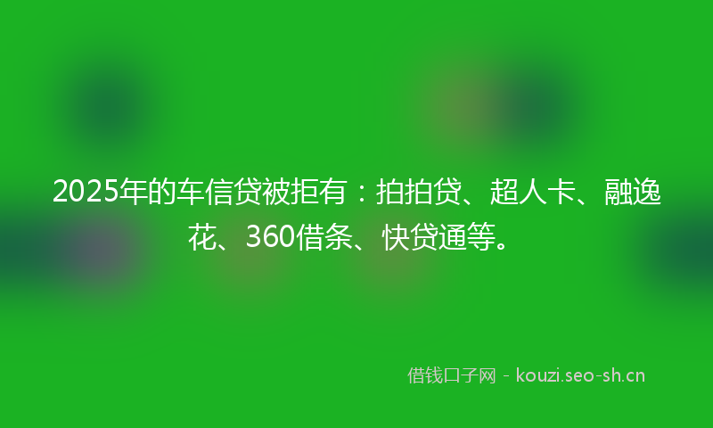 2025年的车信贷被拒有：拍拍贷、超人卡、融逸花、360借条、快贷通等。
