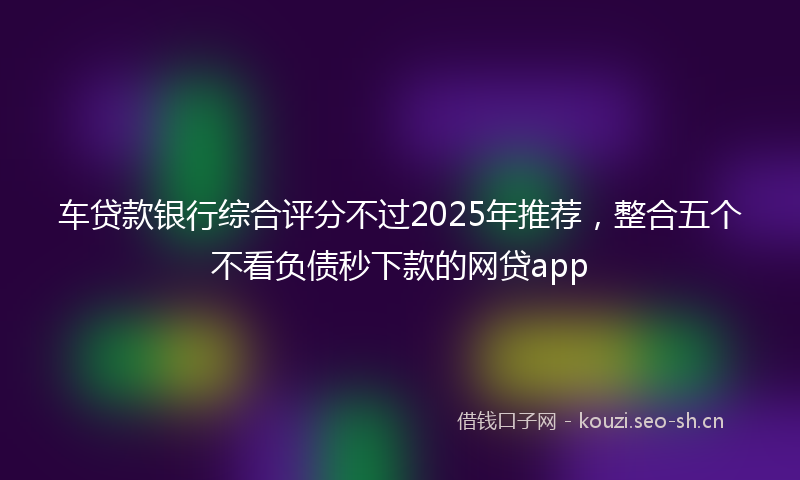 车贷款银行综合评分不过2025年推荐，整合五个不看负债秒下款的网贷app