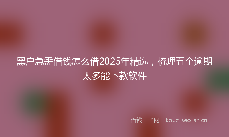 黑户急需借钱怎么借2025年精选，梳理五个逾期太多能下款软件