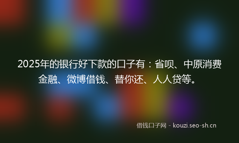 2025年的银行好下款的口子有：省呗、中原消费金融、微博借钱、替你还、人人贷等。