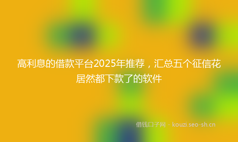 高利息的借款平台2025年推荐，汇总五个征信花居然都下款了的软件