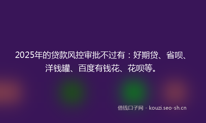 2025年的贷款风控审批不过有：好期贷、省呗、洋钱罐、百度有钱花、花呗等。