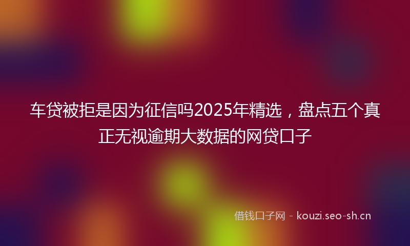 车贷被拒是因为征信吗2025年精选，盘点五个真正无视逾期大数据的网贷口子