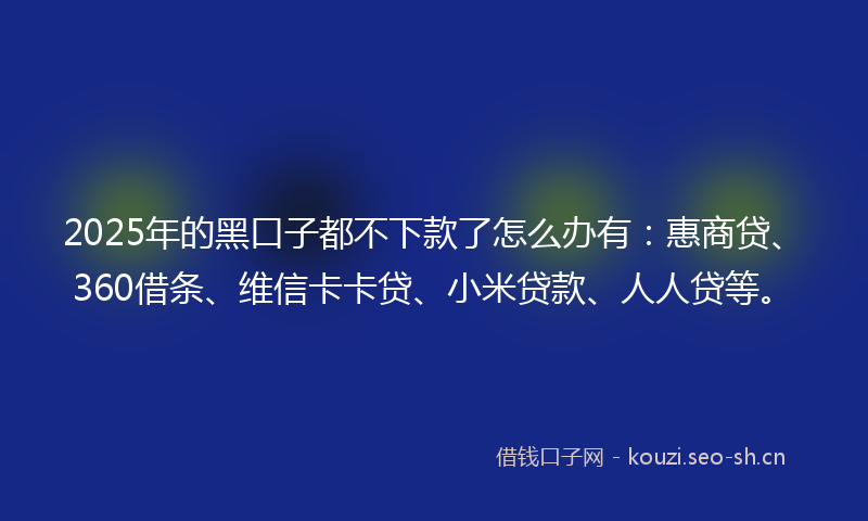 2025年的黑口子都不下款了怎么办有：惠商贷、360借条、维信卡卡贷、小米贷款、人人贷等。