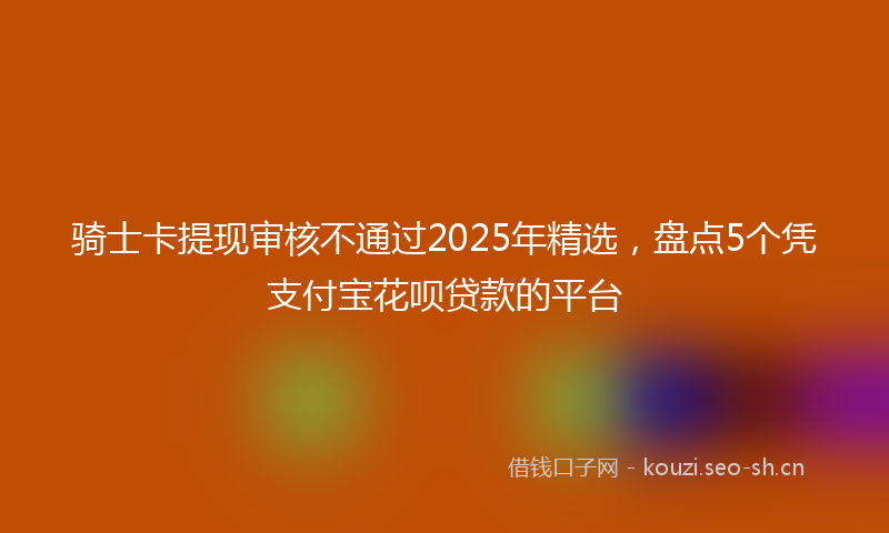 骑士卡提现审核不通过2025年精选，盘点5个凭支付宝花呗贷款的平台