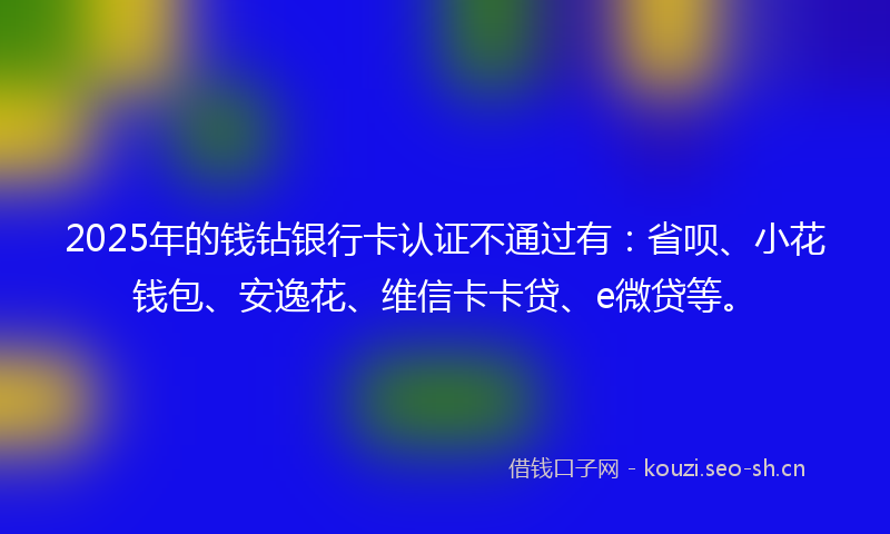 2025年的钱钻银行卡认证不通过有：省呗、小花钱包、安逸花、维信卡卡贷、e微贷等。
