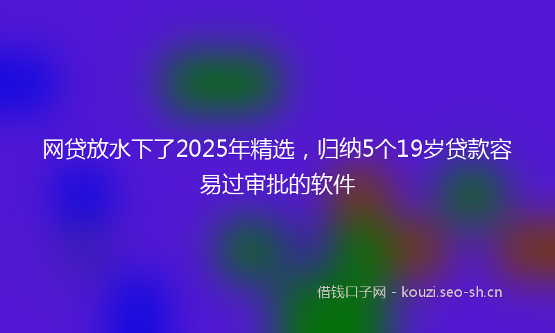 网贷放水下了2025年精选，归纳5个19岁贷款容易过审批的软件