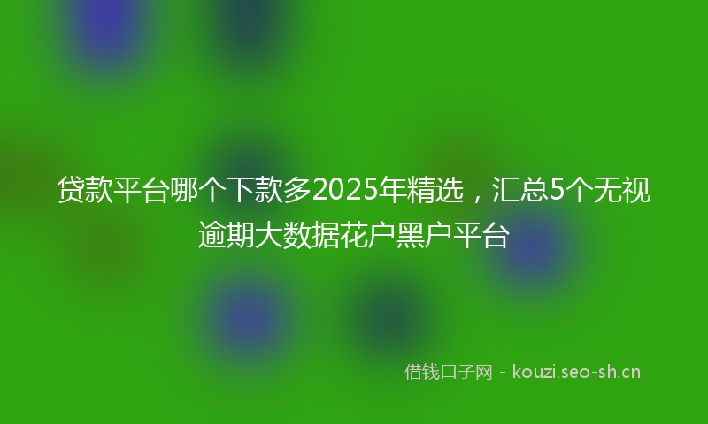 贷款平台哪个下款多2025年精选，汇总5个无视逾期大数据花户黑户平台