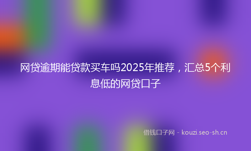 网贷逾期能贷款买车吗2025年推荐，汇总5个利息低的网贷口子
