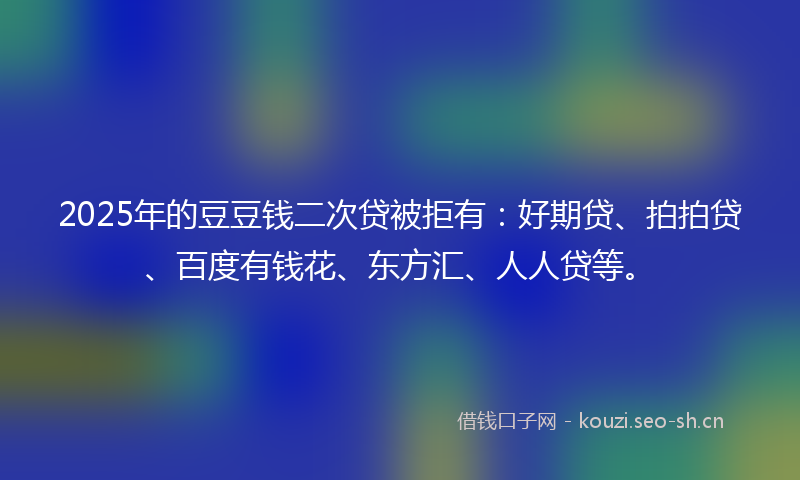 2025年的豆豆钱二次贷被拒有：好期贷、拍拍贷、百度有钱花、东方汇、人人贷等。