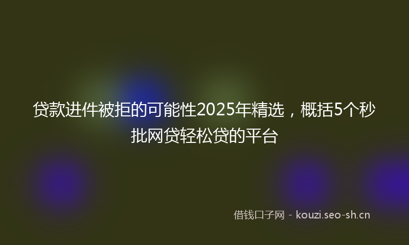 贷款进件被拒的可能性2025年精选，概括5个秒批网贷轻松贷的平台