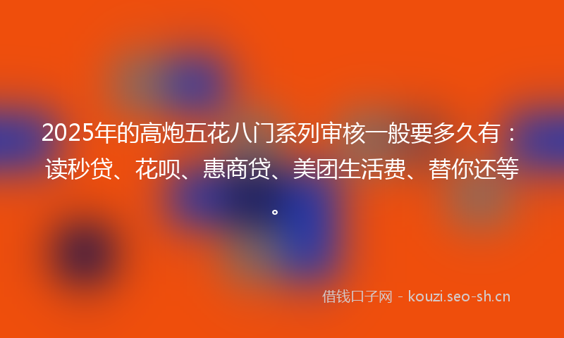2025年的高炮五花八门系列审核一般要多久有：读秒贷、花呗、惠商贷、美团生活费、替你还等。