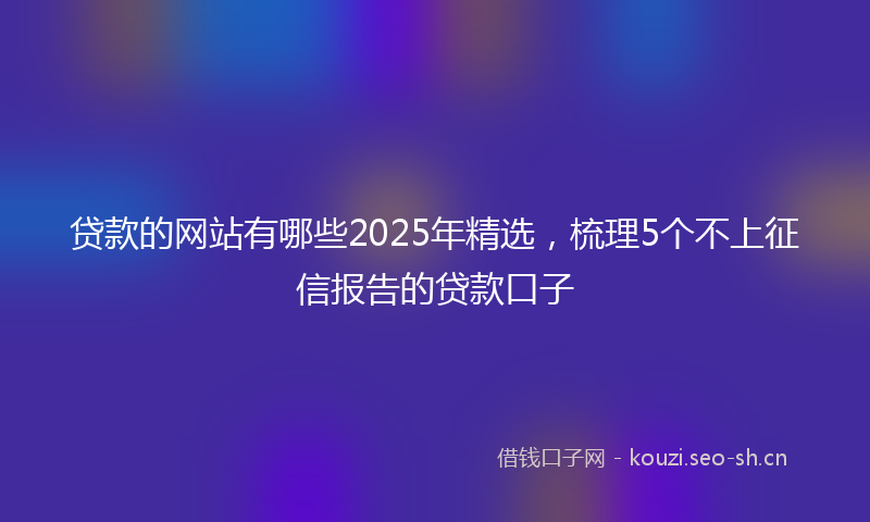 贷款的网站有哪些2025年精选，梳理5个不上征信报告的贷款口子