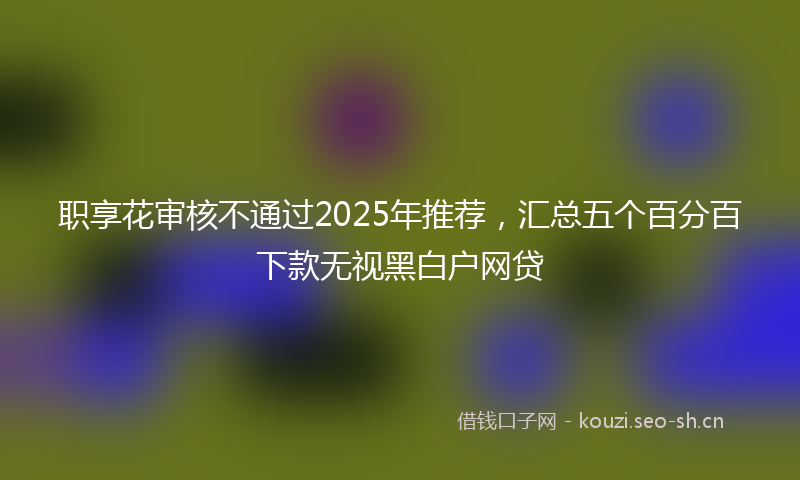 职享花审核不通过2025年推荐，汇总五个百分百下款无视黑白户网贷