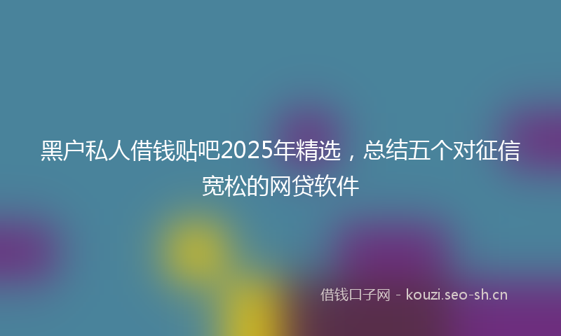 黑户私人借钱贴吧2025年精选，总结五个对征信宽松的网贷软件