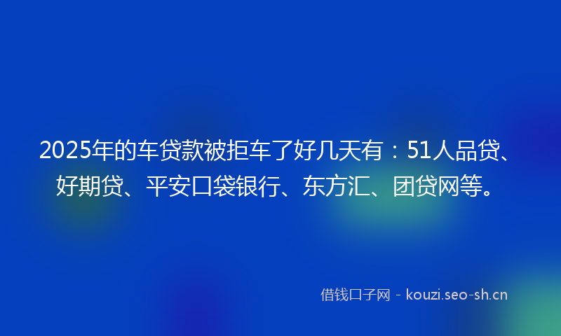 2025年的车贷款被拒车了好几天有：51人品贷、好期贷、平安口袋银行、东方汇、团贷网等。