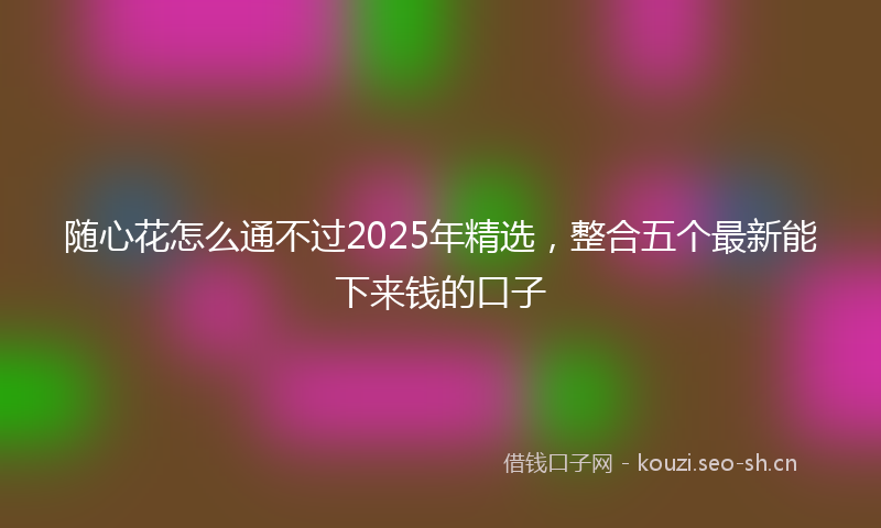 随心花怎么通不过2025年精选，整合五个最新能下来钱的口子