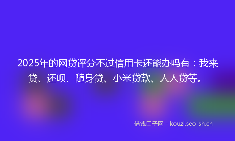 2025年的网贷评分不过信用卡还能办吗有：我来贷、还呗、随身贷、小米贷款、人人贷等。