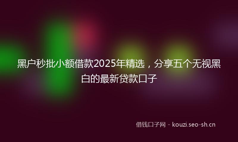 黑户秒批小额借款2025年精选，分享五个无视黑白的最新贷款口子