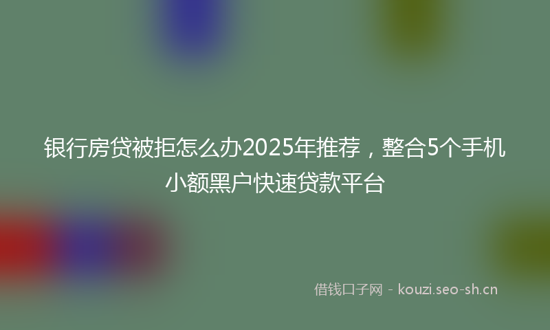 银行房贷被拒怎么办2025年推荐，整合5个手机小额黑户快速贷款平台