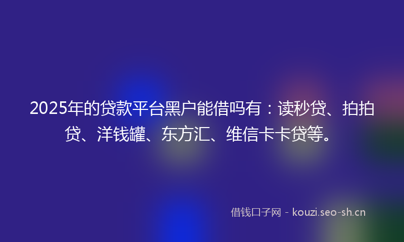 2025年的贷款平台黑户能借吗有：读秒贷、拍拍贷、洋钱罐、东方汇、维信卡卡贷等。
