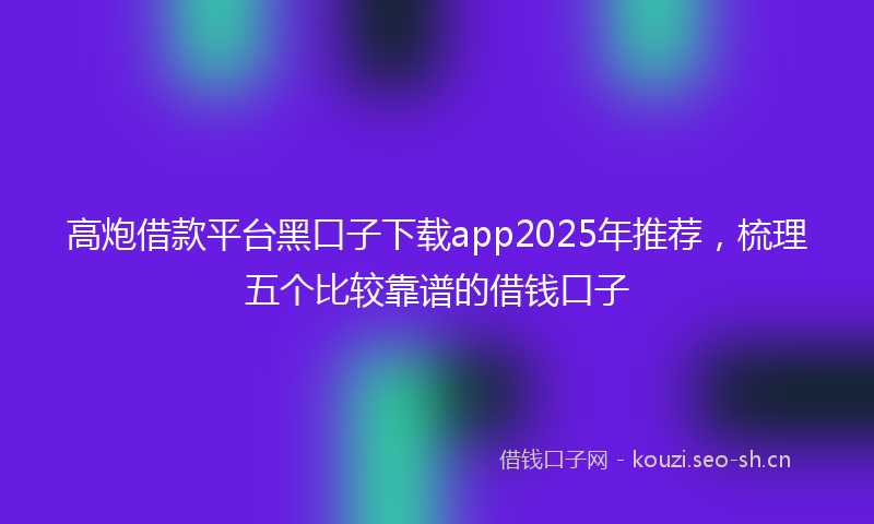 高炮借款平台黑口子下载app2025年推荐，梳理五个比较靠谱的借钱口子