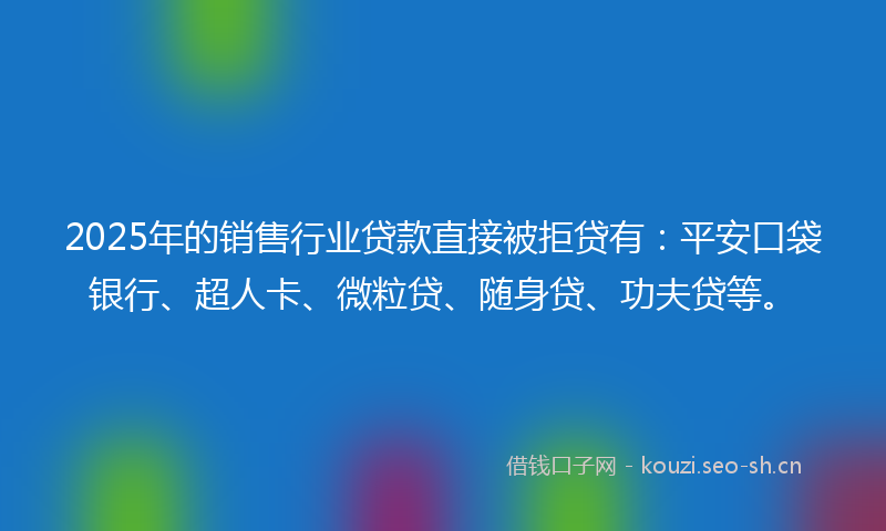 2025年的销售行业贷款直接被拒贷有：平安口袋银行、超人卡、微粒贷、随身贷、功夫贷等。