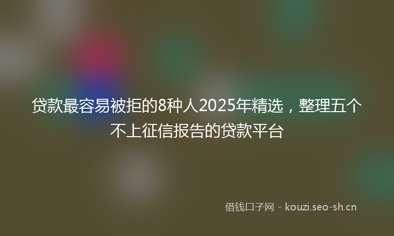 贷款最容易被拒的8种人2025年精选，整理五个不上征信报告的贷款平台