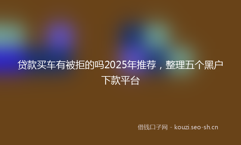 贷款买车有被拒的吗2025年推荐，整理五个黑户下款平台