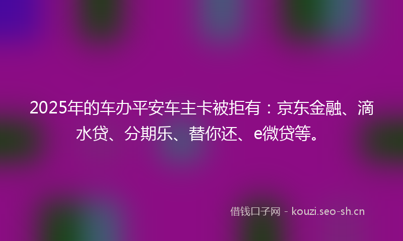 2025年的车办平安车主卡被拒有：京东金融、滴水贷、分期乐、替你还、e微贷等。