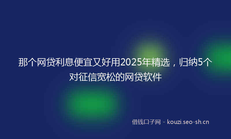 那个网贷利息便宜又好用2025年精选，归纳5个对征信宽松的网贷软件