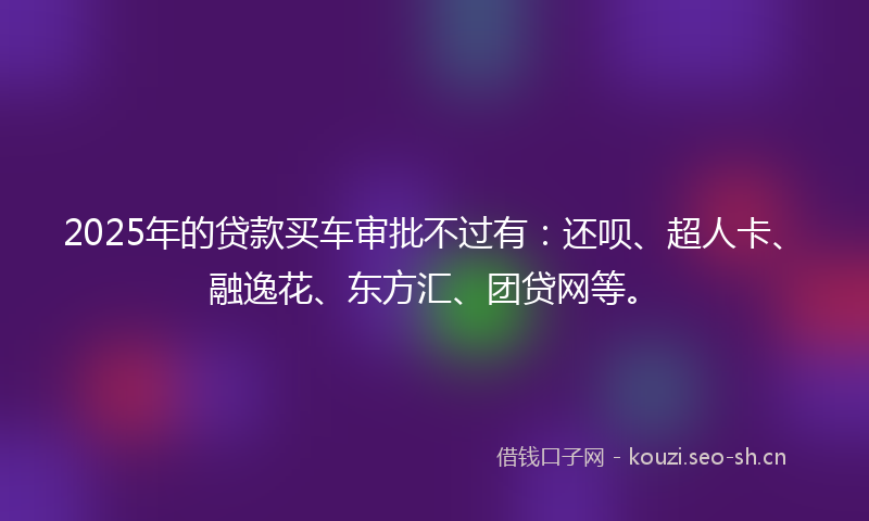 2025年的贷款买车审批不过有：还呗、超人卡、融逸花、东方汇、团贷网等。