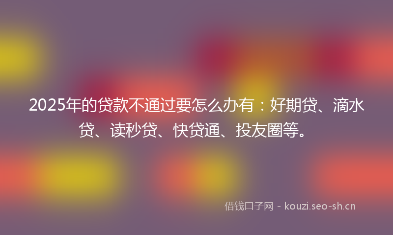 2025年的贷款不通过要怎么办有：好期贷、滴水贷、读秒贷、快贷通、投友圈等。