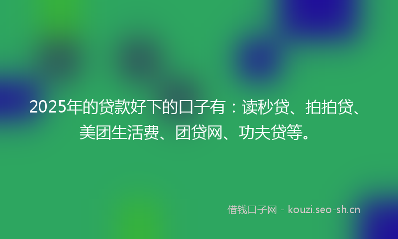 2025年的贷款好下的口子有：读秒贷、拍拍贷、美团生活费、团贷网、功夫贷等。