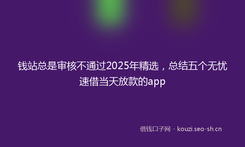 钱站总是审核不通过2025年精选，总结五个无忧速借当天放款的app