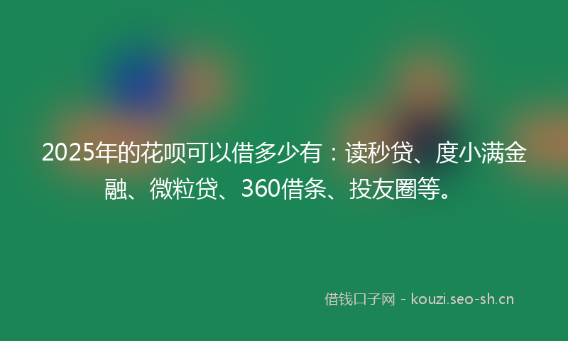 2025年的花呗可以借多少有：读秒贷、度小满金融、微粒贷、360借条、投友圈等。