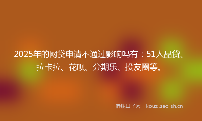 2025年的网贷申请不通过影响吗有：51人品贷、拉卡拉、花呗、分期乐、投友圈等。