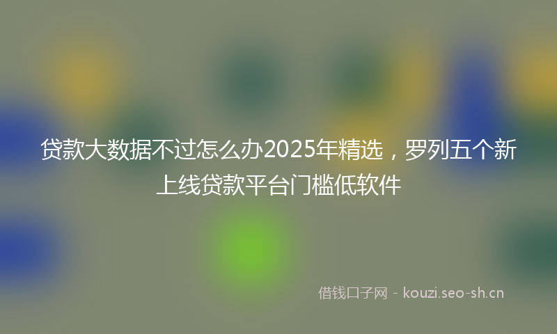 贷款大数据不过怎么办2025年精选，罗列五个新上线贷款平台门槛低软件