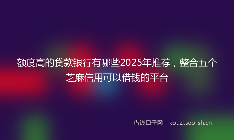 额度高的贷款银行有哪些2025年推荐，整合五个芝麻信用可以借钱的平台