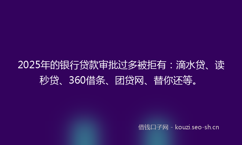 2025年的银行贷款审批过多被拒有：滴水贷、读秒贷、360借条、团贷网、替你还等。