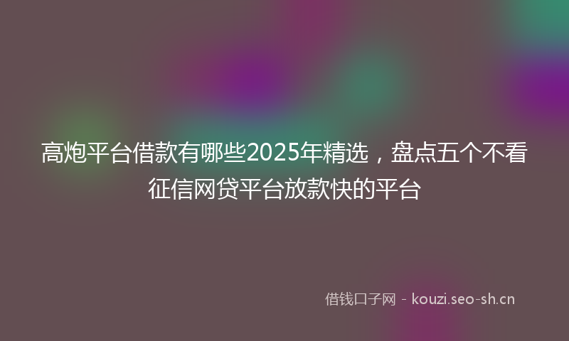 高炮平台借款有哪些2025年精选，盘点五个不看征信网贷平台放款快的平台